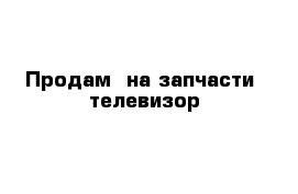 Продам  на запчасти  телевизор 